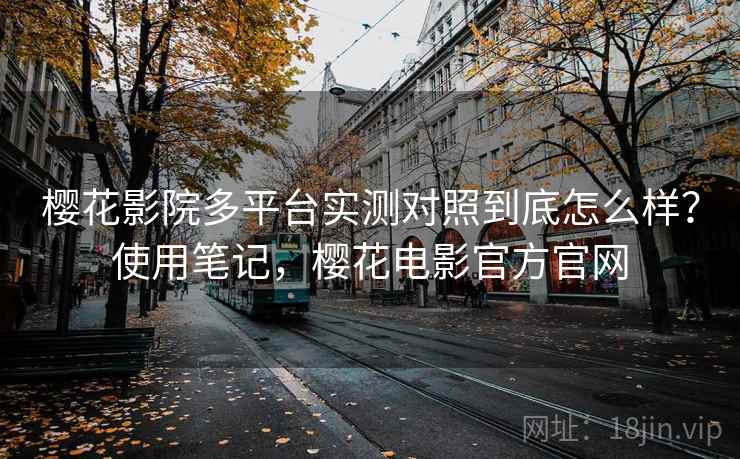 樱花影院多平台实测对照到底怎么样？使用笔记，樱花电影官方官网