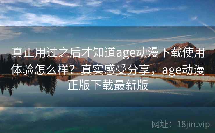 真正用过之后才知道age动漫下载使用体验怎么样？真实感受分享，age动漫正版下载最新版
