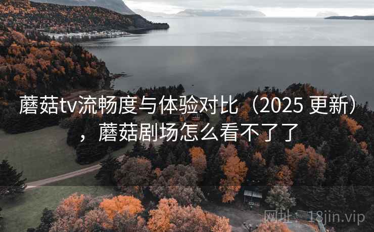 蘑菇tv流畅度与体验对比（2025 更新），蘑菇剧场怎么看不了了