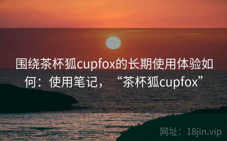 围绕茶杯狐cupfox的长期使用体验如何：使用笔记，“茶杯狐cupfox”