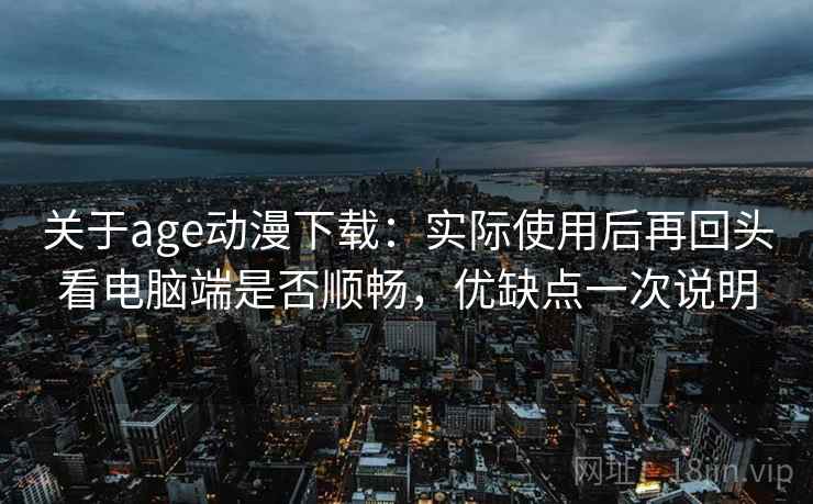 关于age动漫下载：实际使用后再回头看电脑端是否顺畅，优缺点一次说明