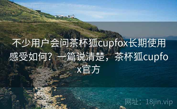 不少用户会问茶杯狐cupfox长期使用感受如何?一篇说清楚,茶杯狐cupfox官方 不少用户会问茶杯狐cupfox长期使用感受如何?一篇说清楚,茶杯狐cupfox官方