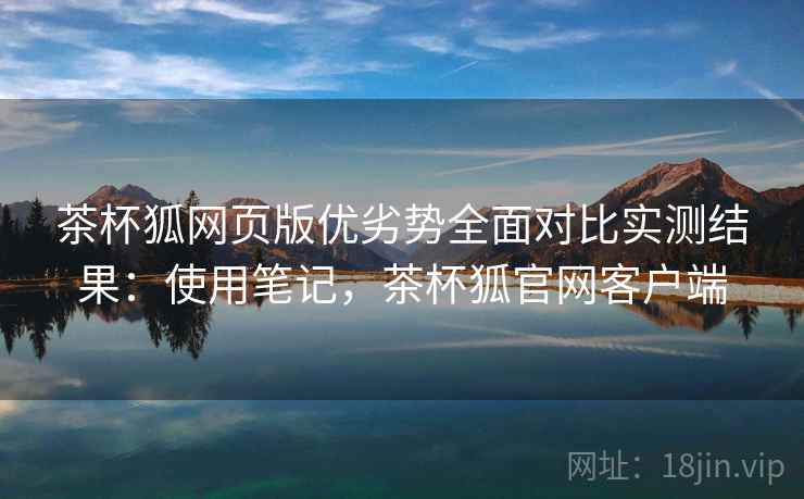 茶杯狐网页版优劣势全面对比实测结果：使用笔记，茶杯狐官网客户端