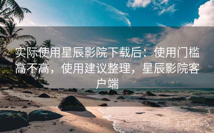 实际使用星辰影院下载后：使用门槛高不高，使用建议整理，星辰影院客户端