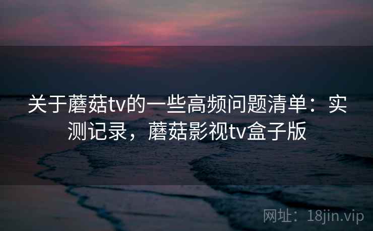 关于蘑菇tv的一些高频问题清单：实测记录，蘑菇影视tv盒子版