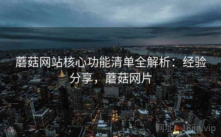 蘑菇网站核心功能清单全解析：经验分享，蘑菇网片