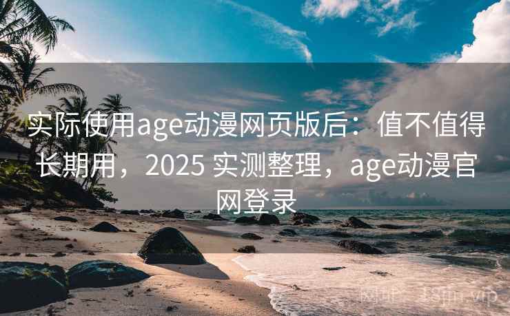 实际使用age动漫网页版后：值不值得长期用，2025 实测整理，age动漫官网登录