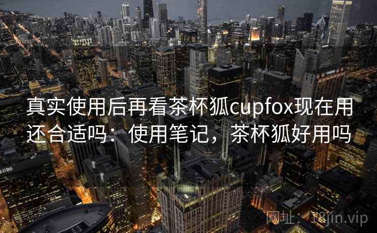 真实使用后再看茶杯狐cupfox现在用还合适吗：使用笔记，茶杯狐好用吗