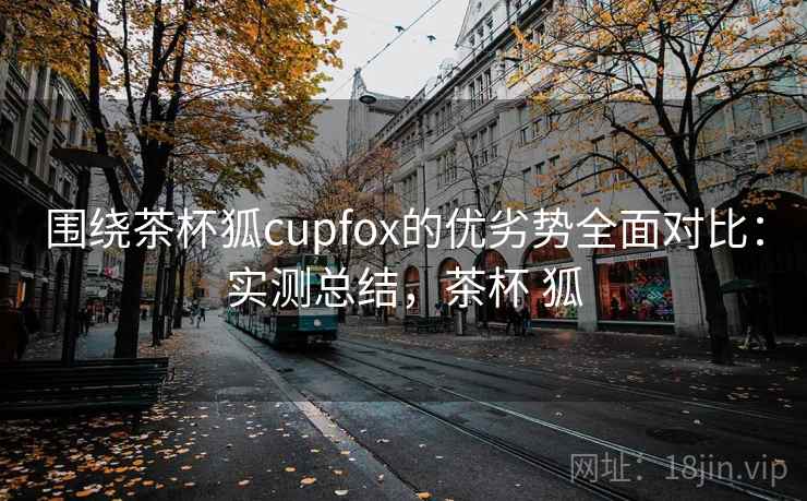 围绕茶杯狐cupfox的优劣势全面对比：实测总结，茶杯 狐
