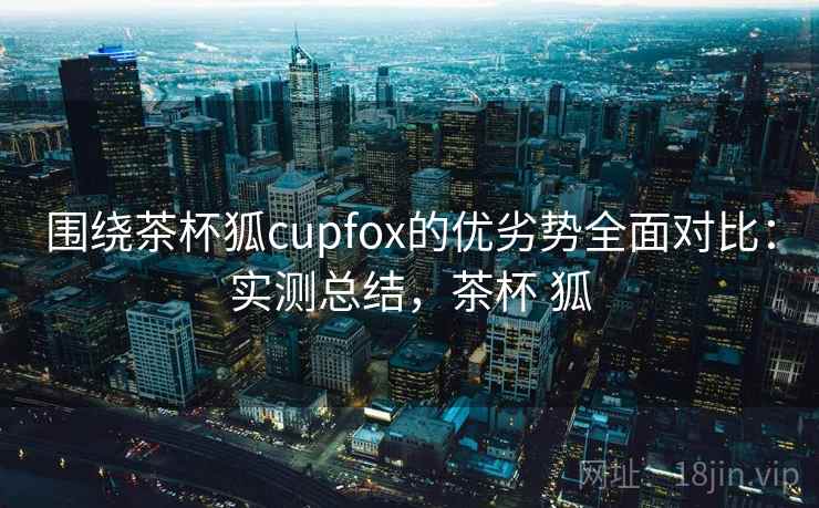 围绕茶杯狐cupfox的优劣势全面对比：实测总结，茶杯 狐