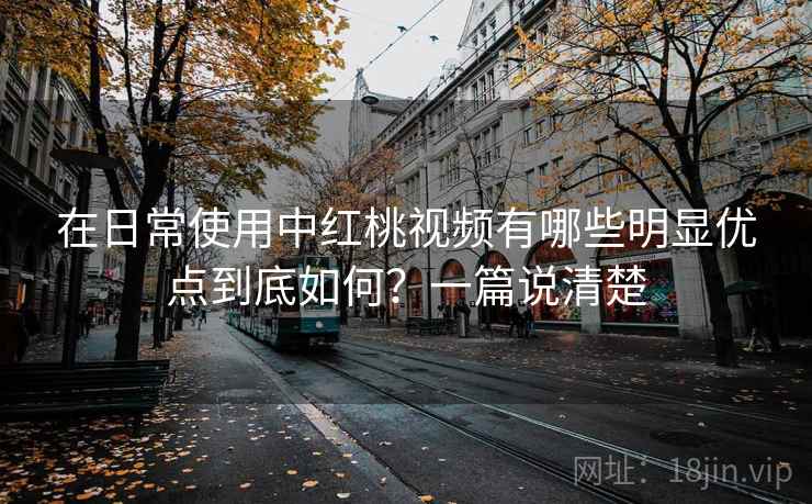 在日常使用中红桃视频有哪些明显优点到底如何？一篇说清楚