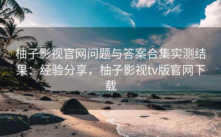 柚子影视官网问题与答案合集实测结果：经验分享，柚子影视tv版官网下载