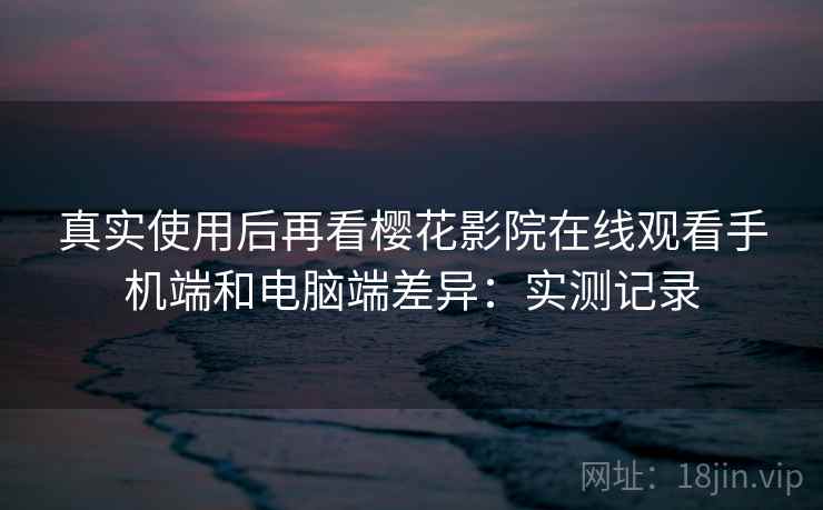 真实使用后再看樱花影院在线观看手机端和电脑端差异：实测记录