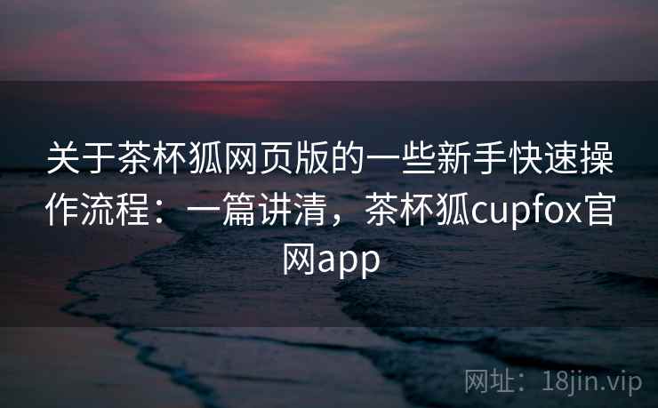 关于茶杯狐网页版的一些新手快速操作流程：一篇讲清，茶杯狐cupfox官网app