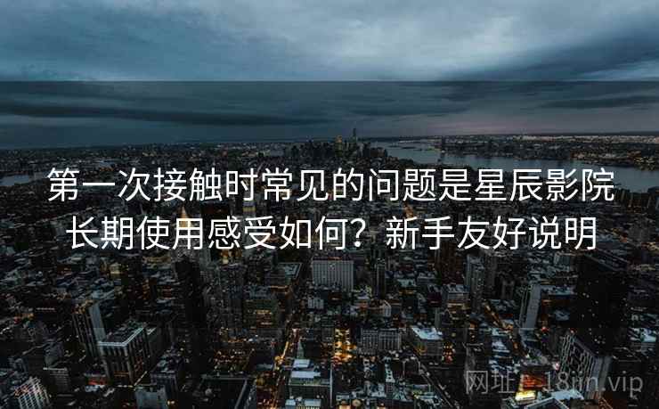 第一次接触时常见的问题是星辰影院长期使用感受如何？新手友好说明