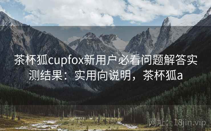 茶杯狐cupfox新用户必看问题解答实测结果：实用向说明，茶杯狐a