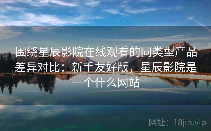 围绕星辰影院在线观看的同类型产品差异对比：新手友好版，星辰影院是一个什么网站