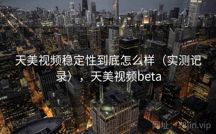 天美视频稳定性到底怎么样（实测记录），天美视频beta