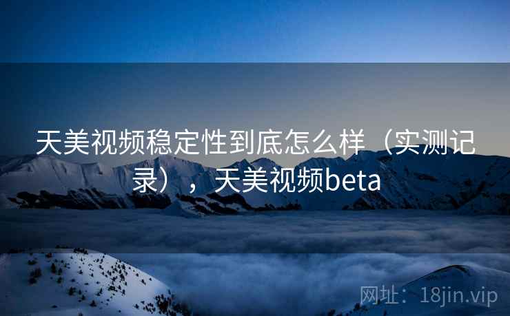 天美视频稳定性到底怎么样（实测记录），天美视频beta