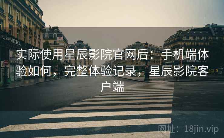 实际使用星辰影院官网后：手机端体验如何，完整体验记录，星辰影院客户端