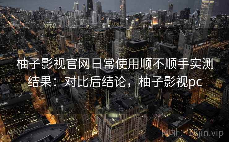 柚子影视官网日常使用顺不顺手实测结果：对比后结论，柚子影视pc