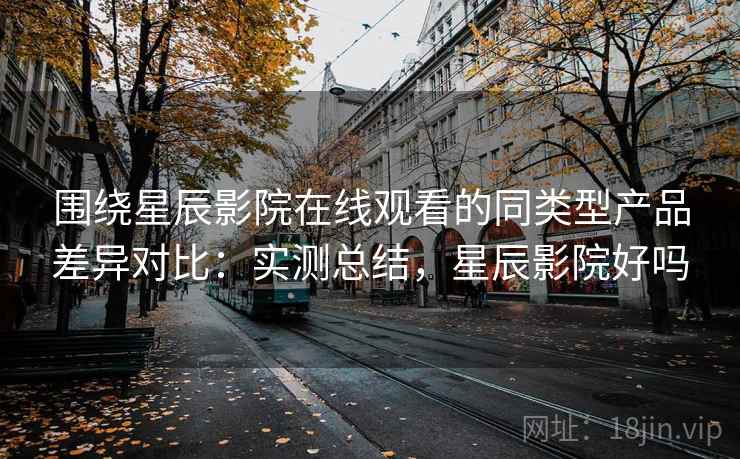围绕星辰影院在线观看的同类型产品差异对比：实测总结，星辰影院好吗