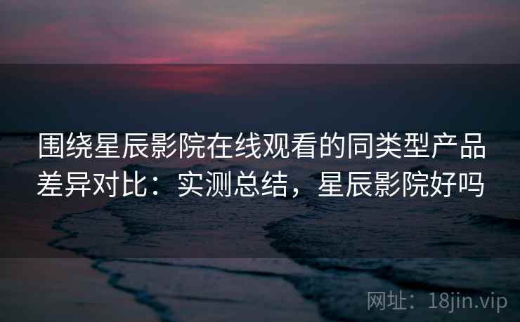 围绕星辰影院在线观看的同类型产品差异对比：实测总结，星辰影院好吗