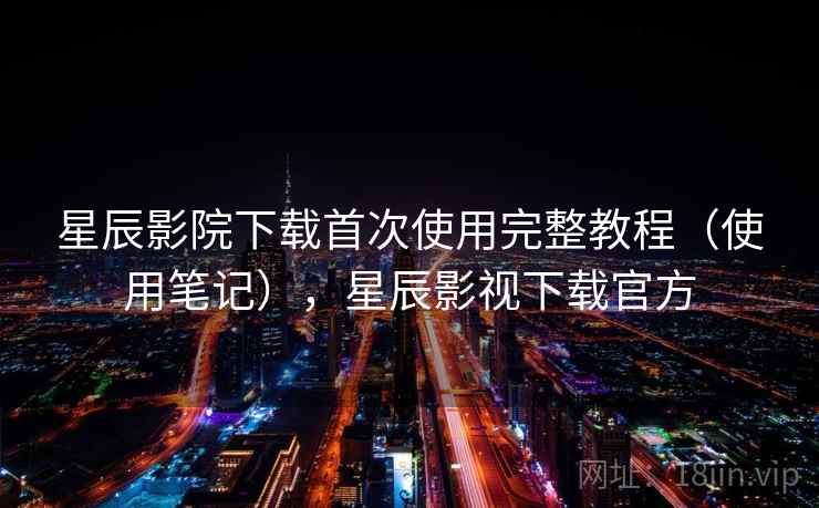 星辰影院下载首次使用完整教程（使用笔记），星辰影视下载官方