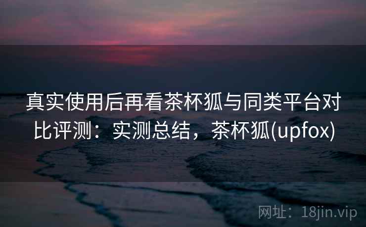 真实使用后再看茶杯狐与同类平台对比评测：实测总结，茶杯狐(upfox)