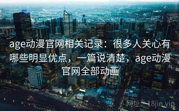 age动漫官网相关记录：很多人关心有哪些明显优点，一篇说清楚，age动漫官网全部动画