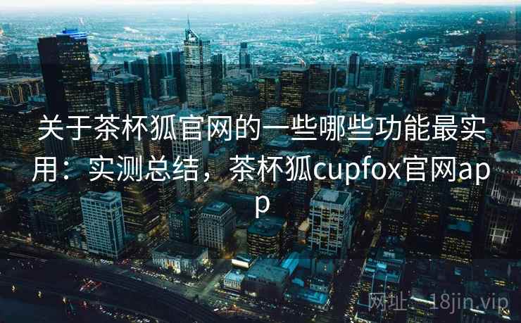关于茶杯狐官网的一些哪些功能最实用：实测总结，茶杯狐cupfox官网app