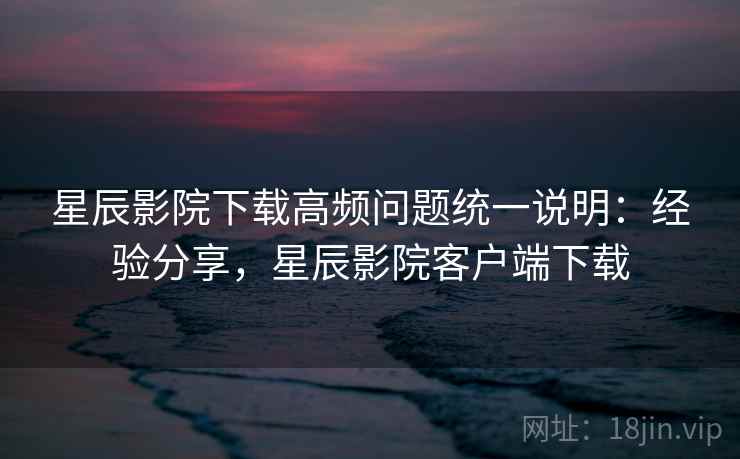 星辰影院下载高频问题统一说明：经验分享，星辰影院客户端下载