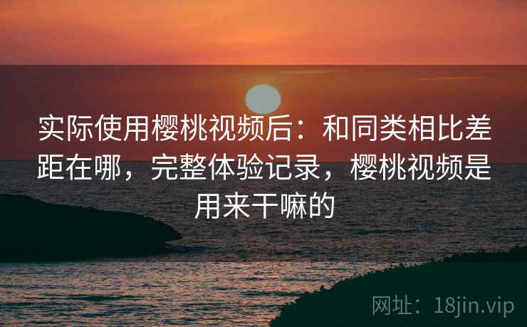 实际使用樱桃视频后:和同类相比差距在哪,完整体验记录,樱桃视频是用来干嘛的 实际使用樱桃视频后:和同类相比差距在哪,完整体验记录,樱桃视频是用来干嘛的