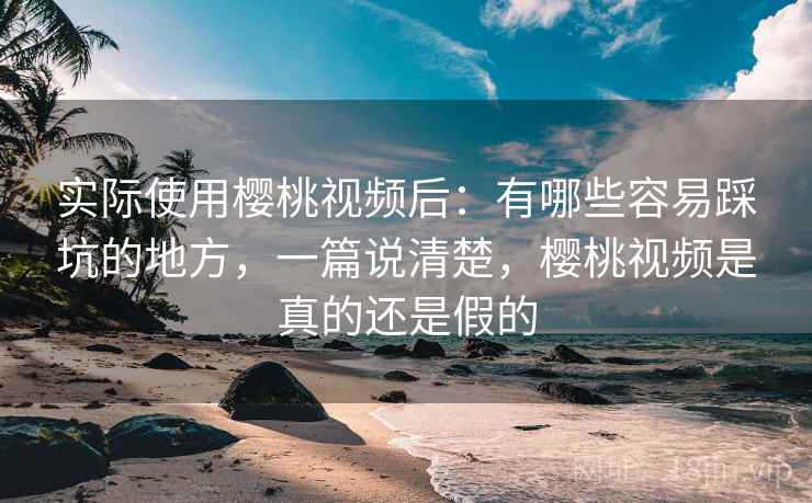 实际使用樱桃视频后：有哪些容易踩坑的地方，一篇说清楚，樱桃视频是真的还是假的