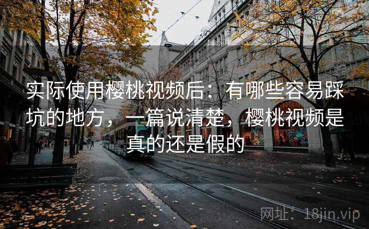 实际使用樱桃视频后：有哪些容易踩坑的地方，一篇说清楚，樱桃视频是真的还是假的