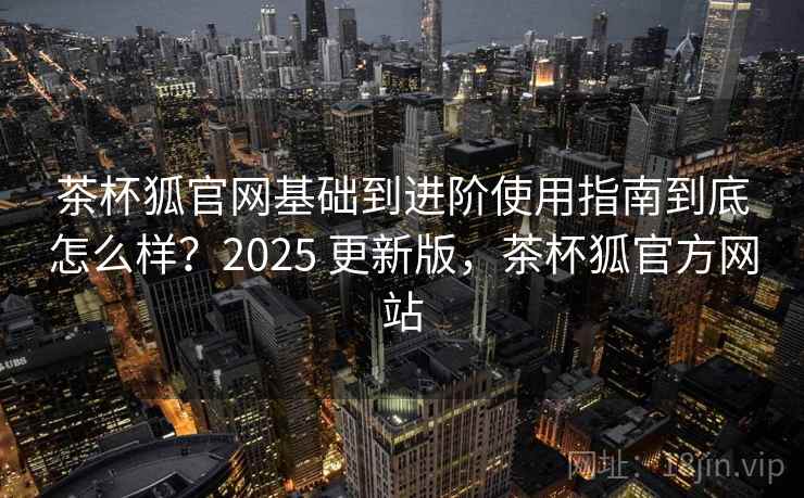 茶杯狐官网基础到进阶使用指南到底怎么样？2025 更新版，茶杯狐官方网站