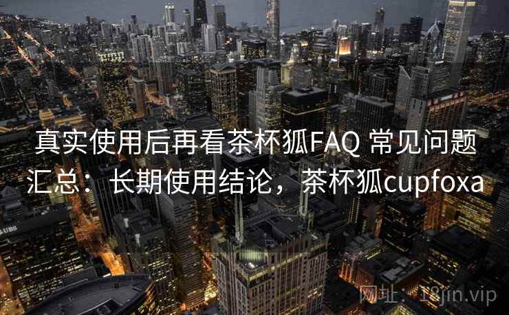 真实使用后再看茶杯狐FAQ 常见问题汇总：长期使用结论，茶杯狐cupfoxa