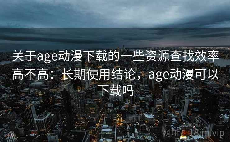 关于age动漫下载的一些资源查找效率高不高：长期使用结论，age动漫可以下载吗