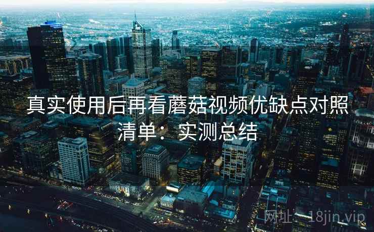 真实使用后再看蘑菇视频优缺点对照清单：实测总结