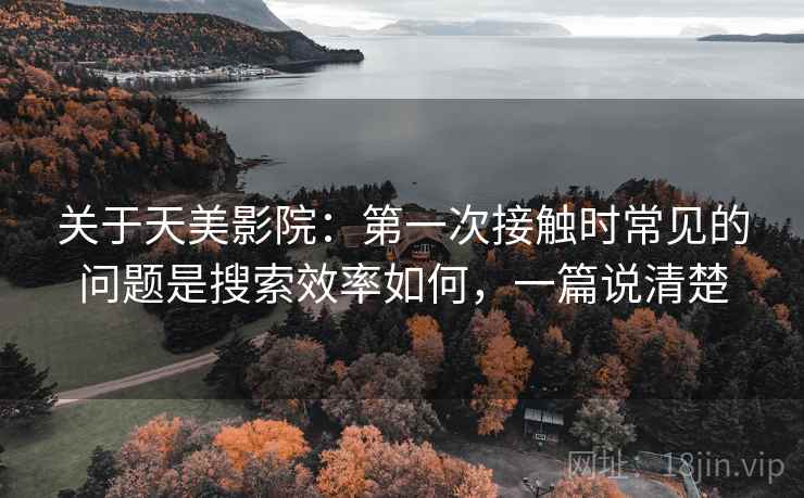 关于天美影院：第一次接触时常见的问题是搜索效率如何，一篇说清楚