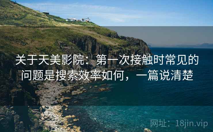 关于天美影院：第一次接触时常见的问题是搜索效率如何，一篇说清楚