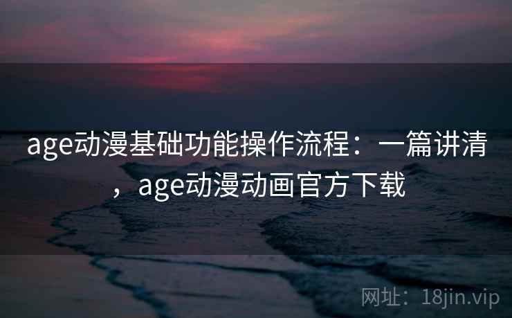 age动漫基础功能操作流程：一篇讲清，age动漫动画官方下载