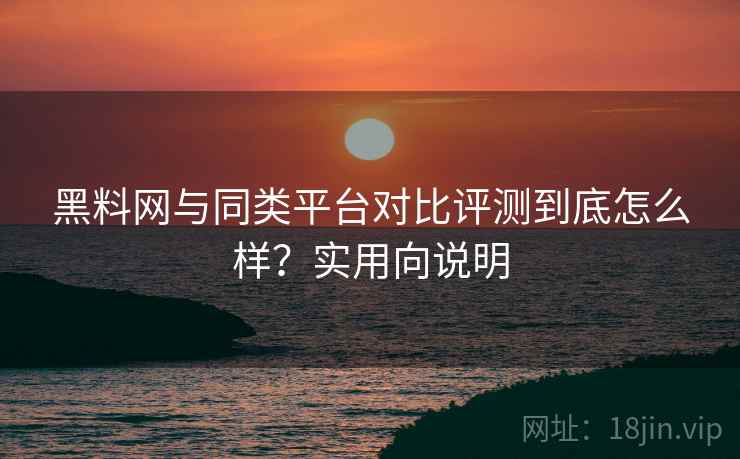 黑料网与同类平台对比评测到底怎么样?实用向说明 黑料网与同类平台对比评测到底怎么样?实用向说明