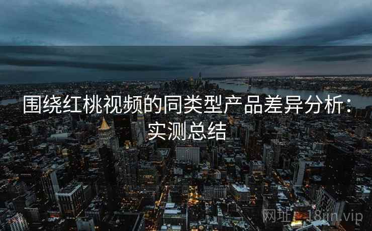 围绕红桃视频的同类型产品差异分析:实测总结 围绕红桃视频的同类型产品差异分析:实测总结