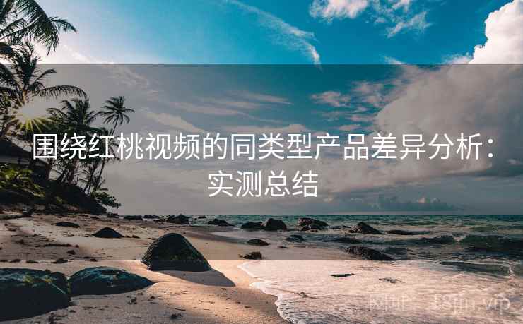 围绕红桃视频的同类型产品差异分析:实测总结 围绕红桃视频的同类型产品差异分析:实测总结