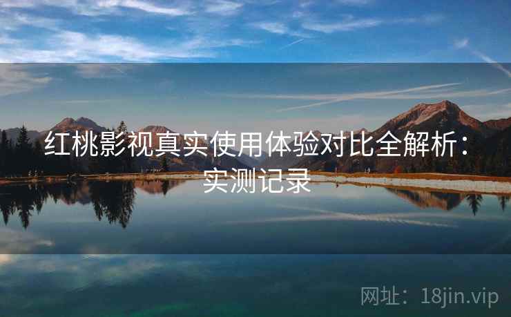 红桃影视真实使用体验对比全解析:实测记录 红桃影视真实使用体验对比全解析:实测记录