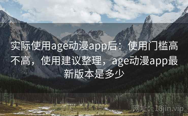 实际使用age动漫app后:使用门槛高不高,使用建议整理,age动漫app最新版本是多少 实际使用age动漫app后:使用门槛高不高,使用建议整理,age动漫app最新版本是多少