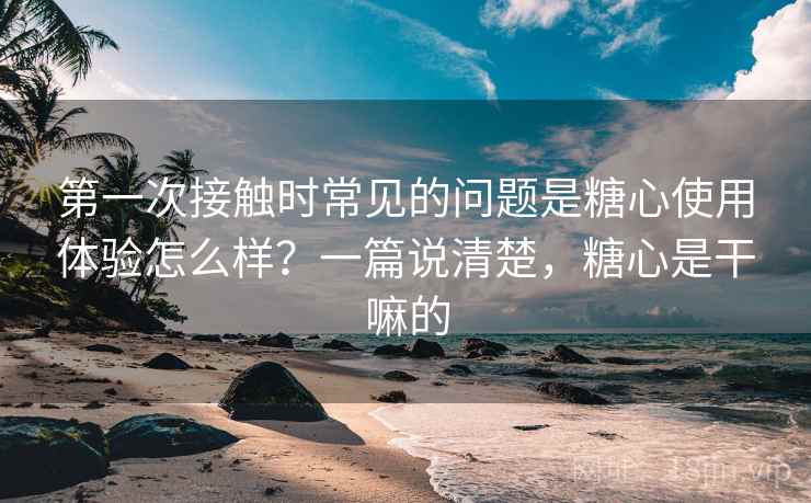 第一次接触时常见的问题是糖心使用体验怎么样?一篇说清楚,糖心是干嘛的 第一次接触时常见的问题是糖心使用体验怎么样?一篇说清楚,糖心是干嘛的