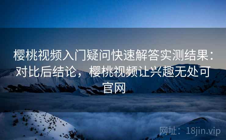 樱桃视频入门疑问快速解答实测结果：对比后结论，樱桃视频让兴趣无处可官网