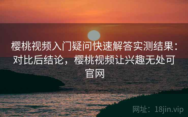 樱桃视频入门疑问快速解答实测结果：对比后结论，樱桃视频让兴趣无处可官网